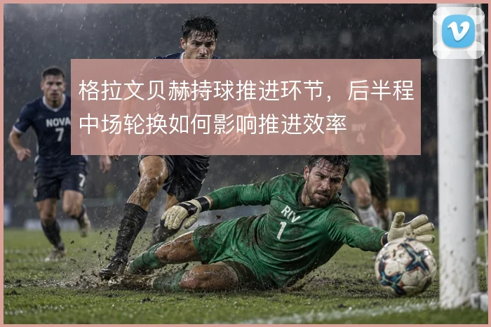 格拉文贝赫持球推进环节，后半程中场轮换如何影响推进效率