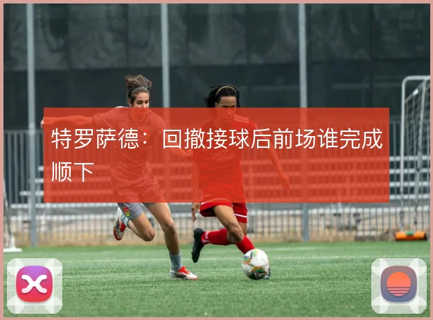 特罗萨德:回撤接球后前场谁完成顺下