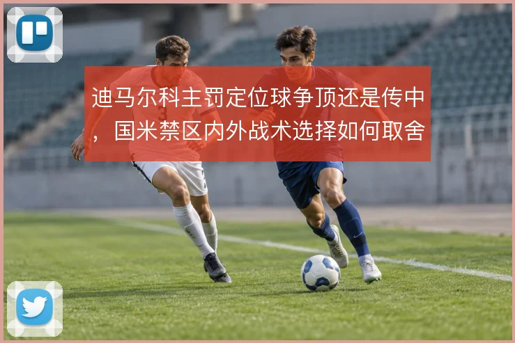 迪马尔科主罚定位球争顶还是传中，国米禁区内外战术选择如何取舍