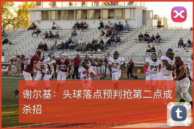 谢尔基:头球落点预判抢第二点成杀招