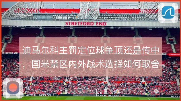 迪马尔科主罚定位球争顶还是传中，国米禁区内外战术选择如何取舍