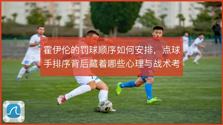 霍伊伦的罚球顺序如何安排，点球手排序背后藏着哪些心理与战术考量