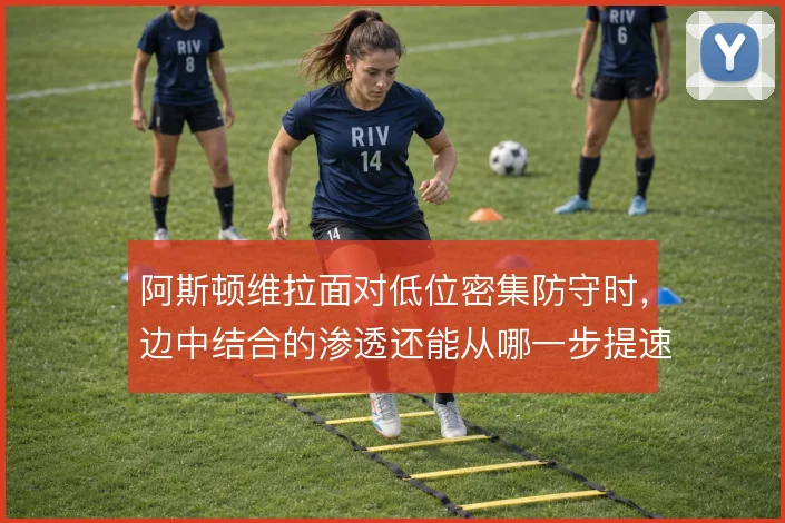 阿斯顿维拉面对低位密集防守时，边中结合的渗透还能从哪一步提速