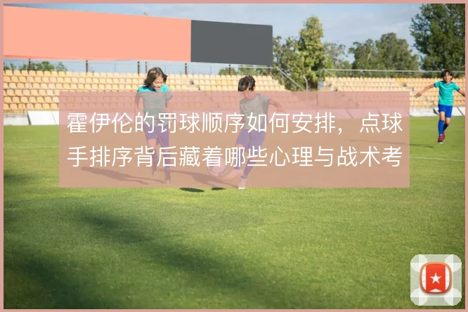 霍伊伦的罚球顺序如何安排，点球手排序背后藏着哪些心理与战术考量