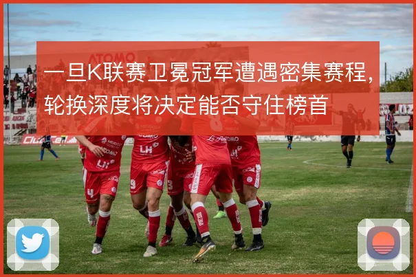 一旦K联赛卫冕冠军遭遇密集赛程,轮换深度将决定能否守住榜首