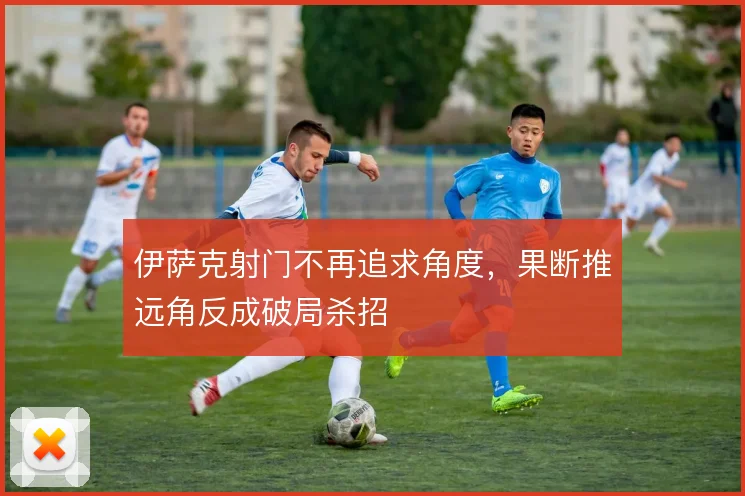 伊萨克射门不再追求角度,果断推远角反成破局杀招