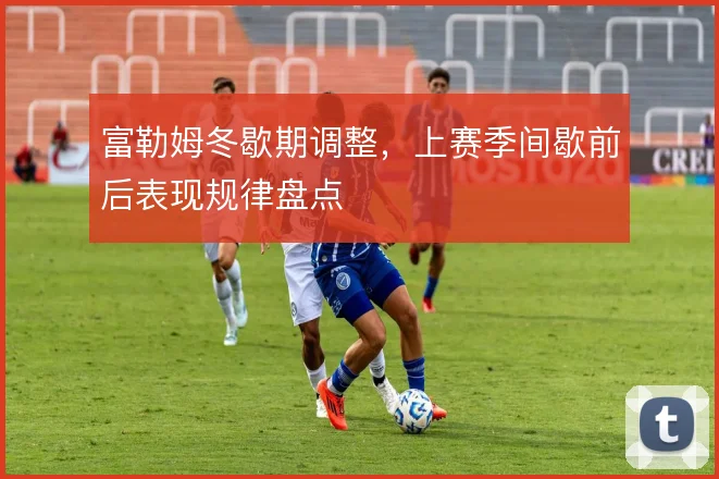 富勒姆冬歇期调整,上赛季间歇前后表现规律盘点
