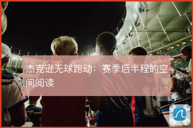 杰克逊无球跑动：赛季后半程的空间阅读