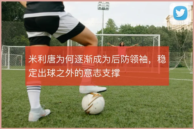 米利唐为何逐渐成为后防领袖，稳定出球之外的意志支撑