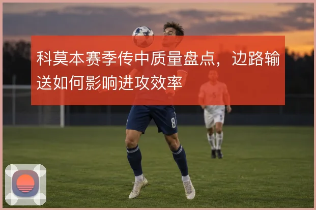 科莫本赛季传中质量盘点，边路输送如何影响进攻效率