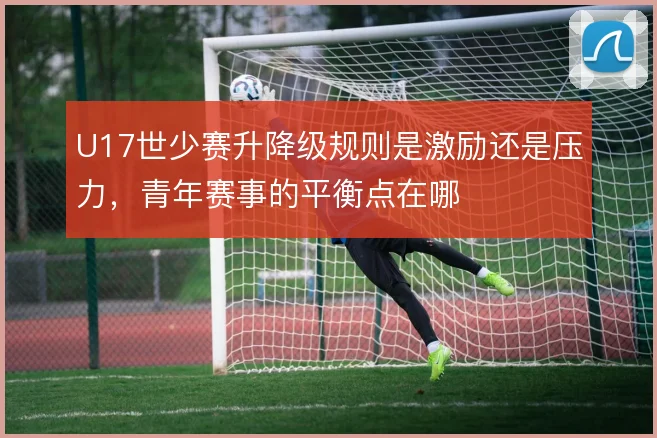 U17世少赛升降级规则是激励还是压力，青年赛事的平衡点在哪