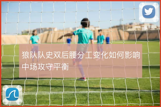 狼队队史双后腰分工变化如何影响中场攻守平衡