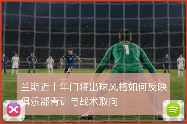 兰斯近十年门将出球风格如何反映俱乐部青训与战术取向