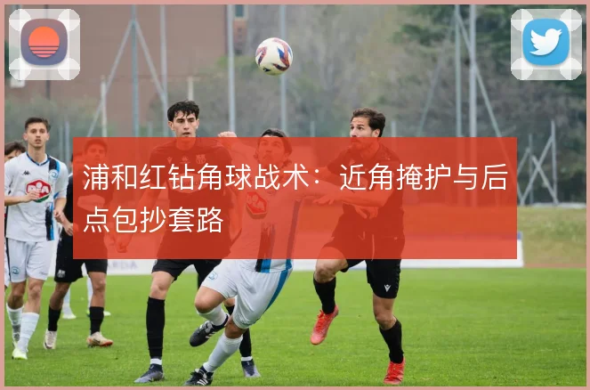 浦和红钻角球战术:近角掩护与后点包抄套路