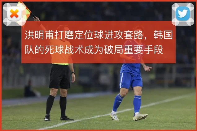 洪明甫打磨定位球进攻套路，韩国队的死球战术成为破局重要手段