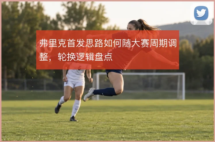 弗里克首发思路如何随大赛周期调整,轮换逻辑盘点