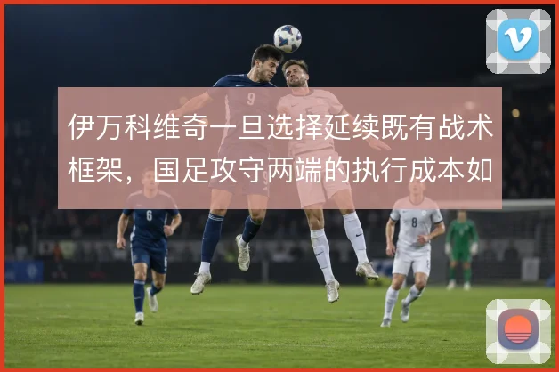 伊万科维奇一旦选择延续既有战术框架，国足攻守两端的执行成本如何控制
