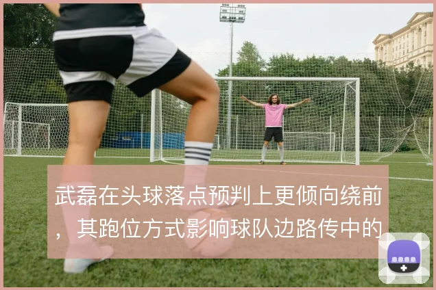 武磊在头球落点预判上更倾向绕前，其跑位方式影响球队边路传中的威胁