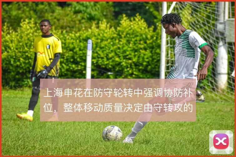 上海申花在防守轮转中强调协防补位,整体移动质量决定由守转攻的起点