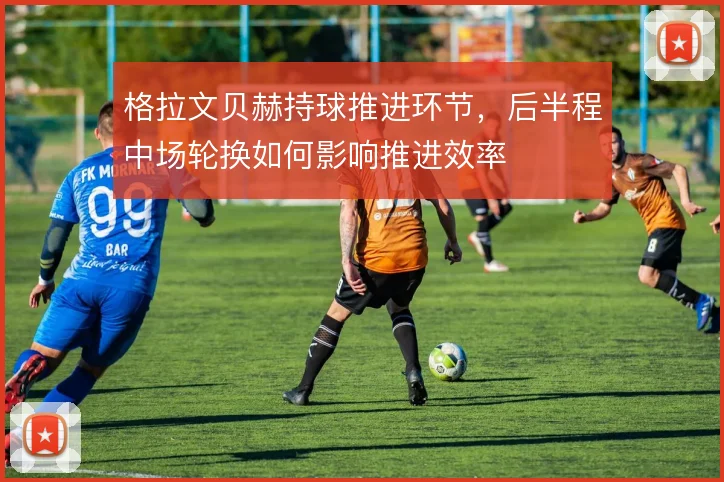格拉文贝赫持球推进环节,后半程中场轮换如何影响推进效率