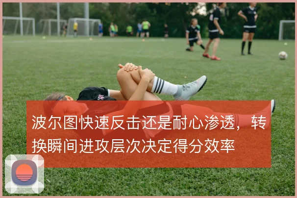 波尔图快速反击还是耐心渗透,转换瞬间进攻层次决定得分效率