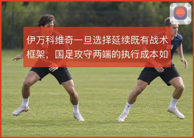 伊万科维奇一旦选择延续既有战术框架，国足攻守两端的执行成本如何控制