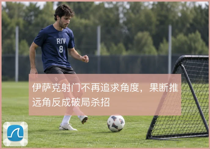 伊萨克射门不再追求角度,果断推远角反成破局杀招