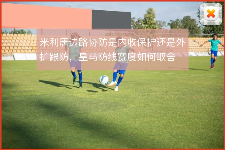 米利唐边路协防是内收保护还是外扩跟防，皇马防线宽度如何取舍