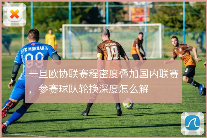 一旦欧协联赛程密度叠加国内联赛，参赛球队轮换深度怎么解