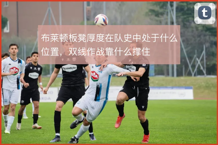 布莱顿板凳厚度在队史中处于什么位置，双线作战靠什么撑住